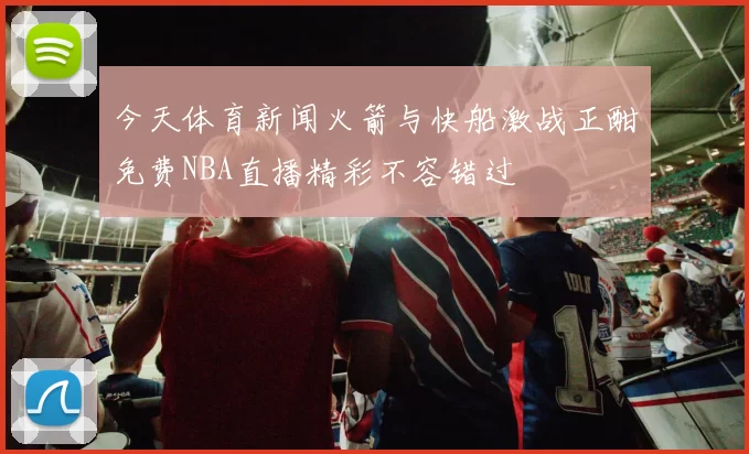今天体育新闻火箭与快船激战正酣免费NBA直播精彩不容错过