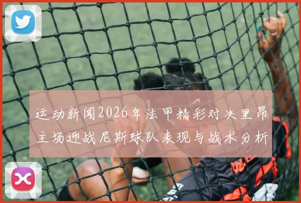 运动新闻2026年法甲精彩对决里昂主场迎战尼斯球队表现与战术分析