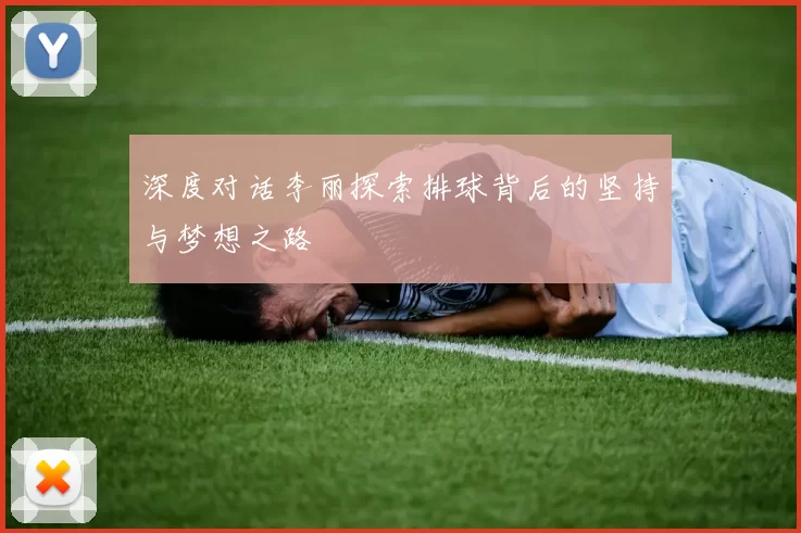 深度对话李丽探索排球背后的坚持与梦想之路