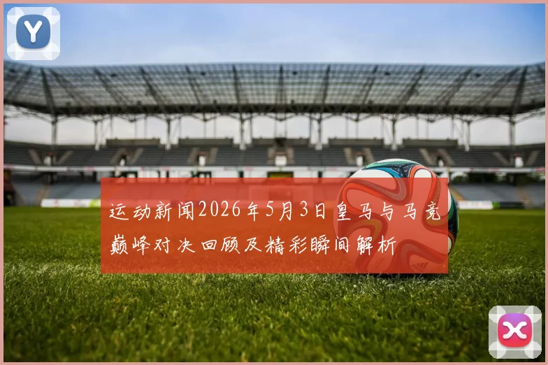 运动新闻2026年5月3日皇马与马竞巅峰对决回顾及精彩瞬间解析