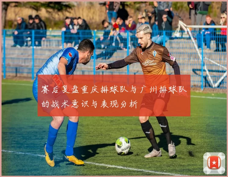 赛后复盘重庆排球队与广州排球队的战术意识与表现分析