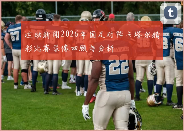 运动新闻2026年国足对阵卡塔尔精彩比赛录像回顾与分析